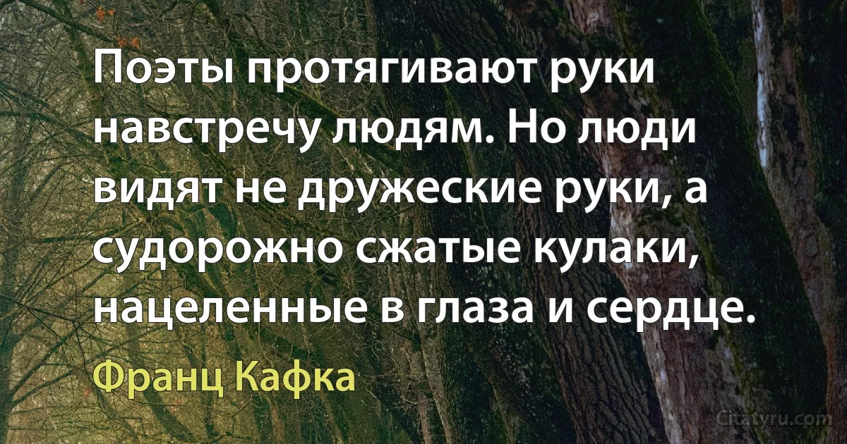 Поэты протягивают руки навстречу людям. Но люди видят не дружеские руки, а судорожно сжатые кулаки, нацеленные в глаза и сердце. (Франц Кафка)