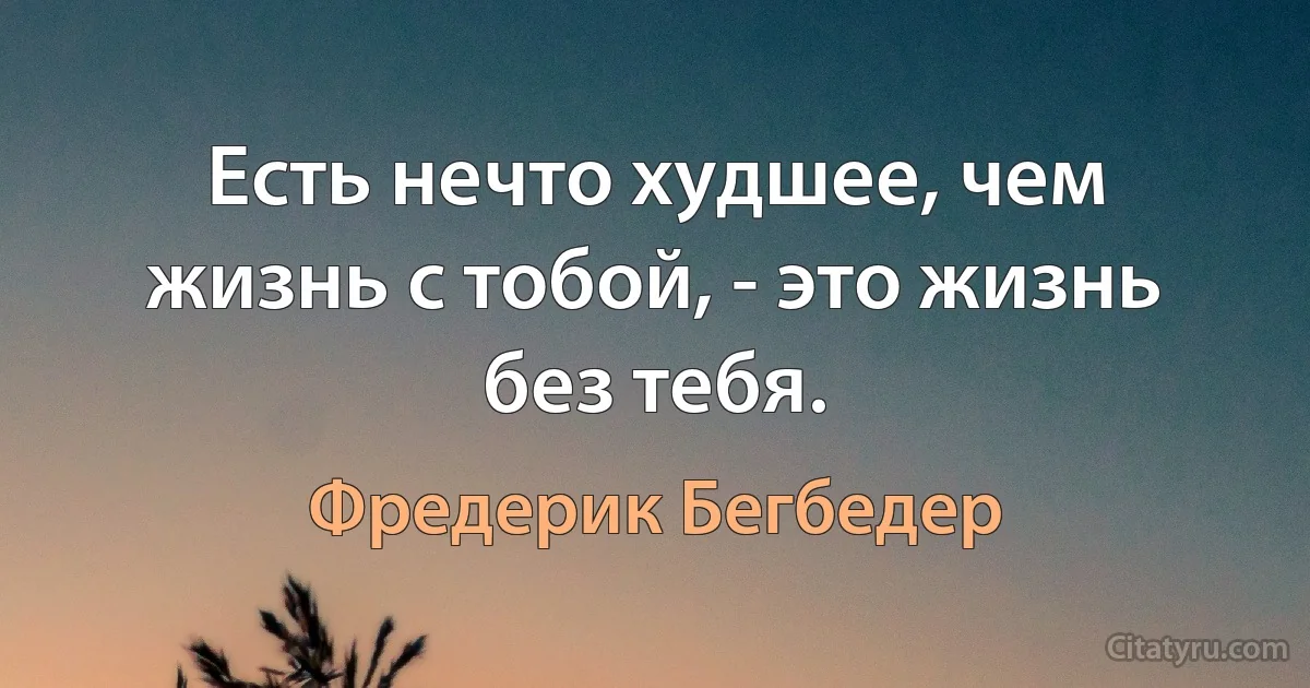 Есть нечто худшее, чем жизнь с тобой, - это жизнь без тебя. (Фредерик Бегбедер)