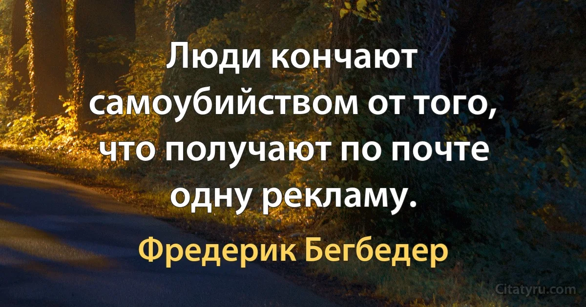 Люди кончают самоубийством от того, что получают по почте одну рекламу. (Фредерик Бегбедер)