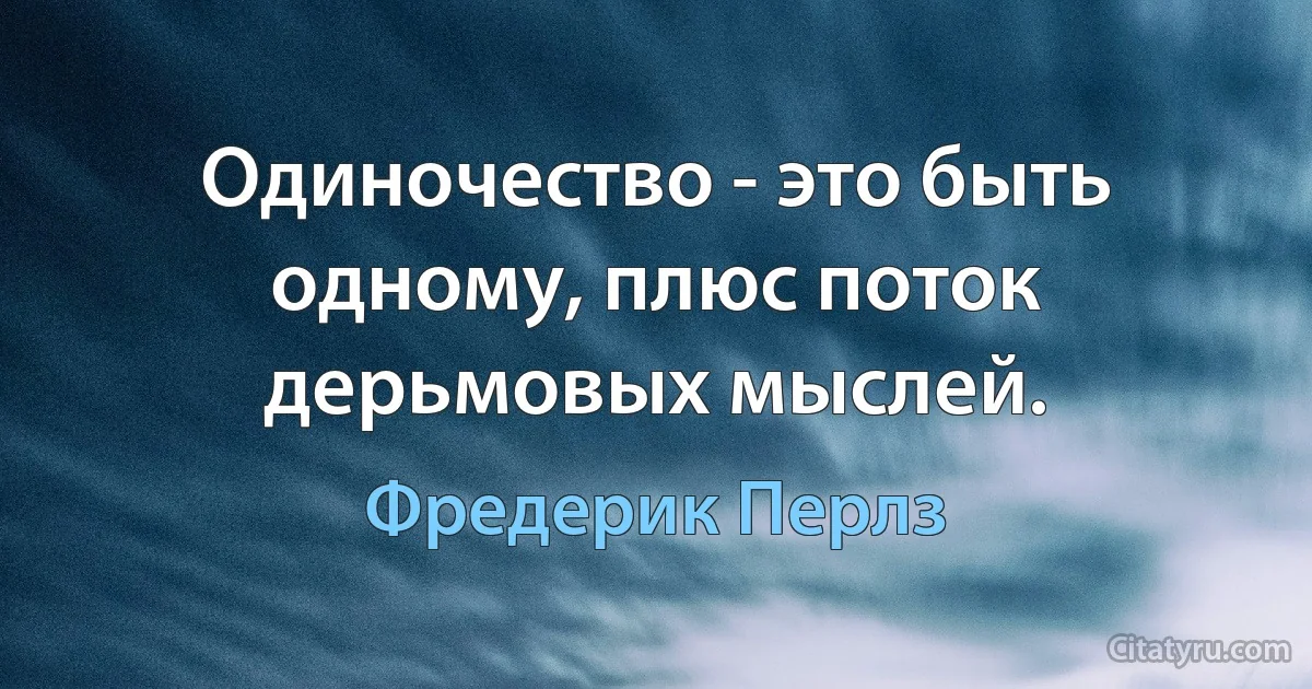 Одиночество - это быть одному, плюс поток дерьмовых мыслей. (Фредерик Перлз)