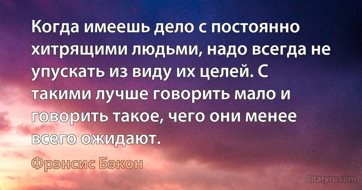 Когда имеешь дело с постоянно хитрящими людьми, надо всегда не упускать из виду их целей. С такими лучше говорить мало и говорить такое, чего они менее всего ожидают. (Фрэнсис Бэкон)