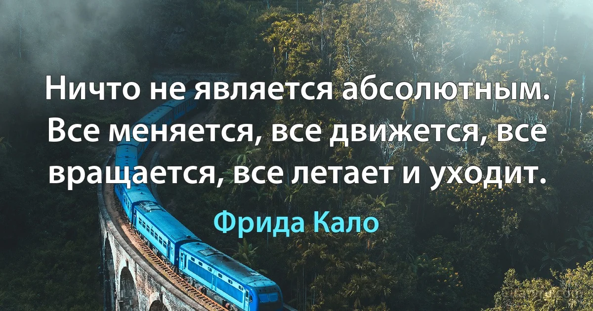 Ничто не является абсолютным. Все меняется, все движется, все вращается, все летает и уходит. (Фрида Кало)