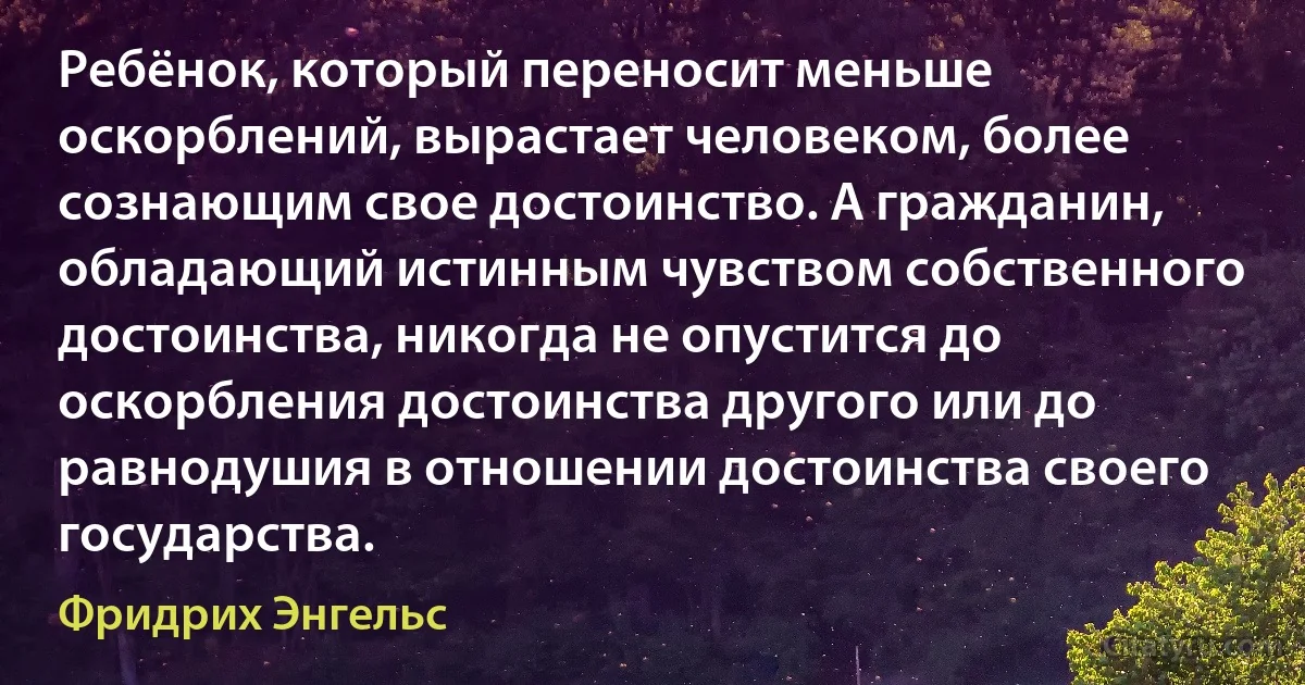 Ребёнок, который переносит меньше оскорблений, вырастает человеком, более сознающим свое достоинство. А гражданин, обладающий истинным чувством собственного достоинства, никогда не опустится до оскорбления достоинства другого или до равнодушия в отношении достоинства своего государства. (Фридрих Энгельс)