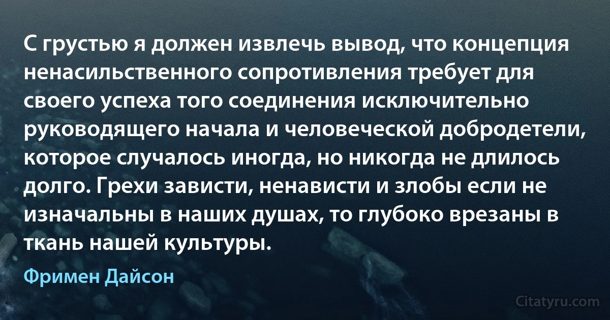 С грустью я должен извлечь вывод, что концепция ненасильственного сопротивления требует для своего успеха того соединения исключительно руководящего начала и человеческой добродетели, которое случалось иногда, но никогда не длилось долго. Грехи зависти, ненависти и злобы если не изначальны в наших душах, то глубоко врезаны в ткань нашей культуры. (Фримен Дайсон)