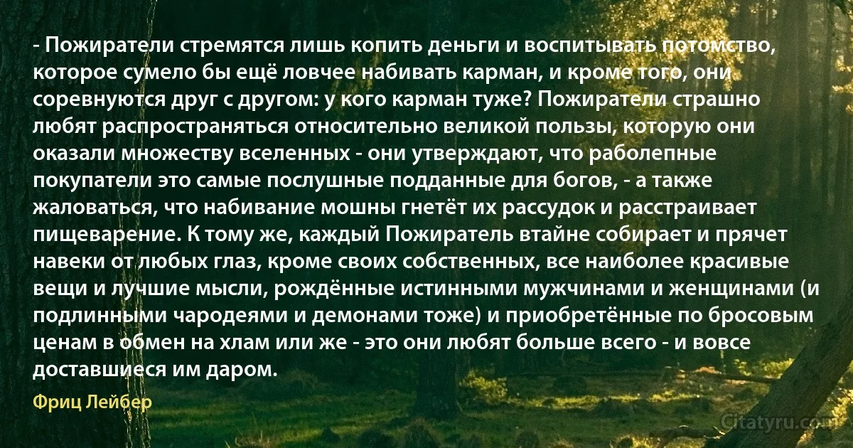 - Пожиратели стремятся лишь копить деньги и воспитывать потомство, которое сумело бы ещё ловчее набивать карман, и кроме того, они соревнуются друг с другом: у кого карман туже? Пожиратели страшно любят распространяться относительно великой пользы, которую они оказали множеству вселенных - они утверждают, что раболепные покупатели это самые послушные подданные для богов, - а также жаловаться, что набивание мошны гнетёт их рассудок и расстраивает пищеварение. К тому же, каждый Пожиратель втайне собирает и прячет навеки от любых глаз, кроме своих собственных, все наиболее красивые вещи и лучшие мысли, рождённые истинными мужчинами и женщинами (и подлинными чародеями и демонами тоже) и приобретённые по бросовым ценам в обмен на хлам или же - это они любят больше всего - и вовсе доставшиеся им даром. (Фриц Лейбер)