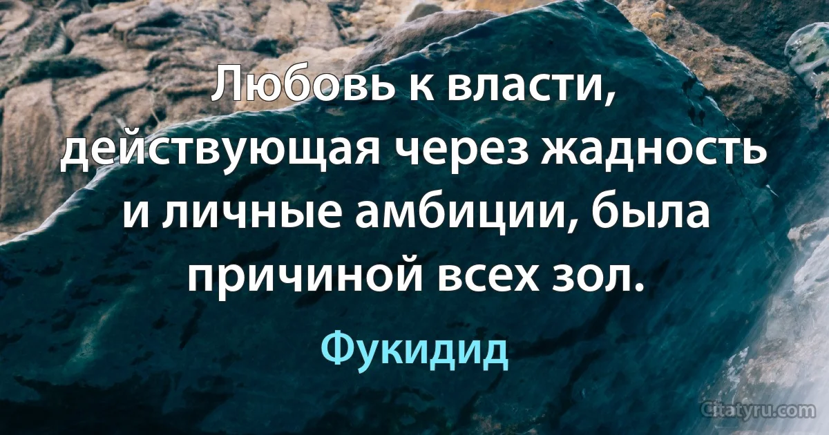 Любовь к власти, действующая через жадность и личные амбиции, была причиной всех зол. (Фукидид)