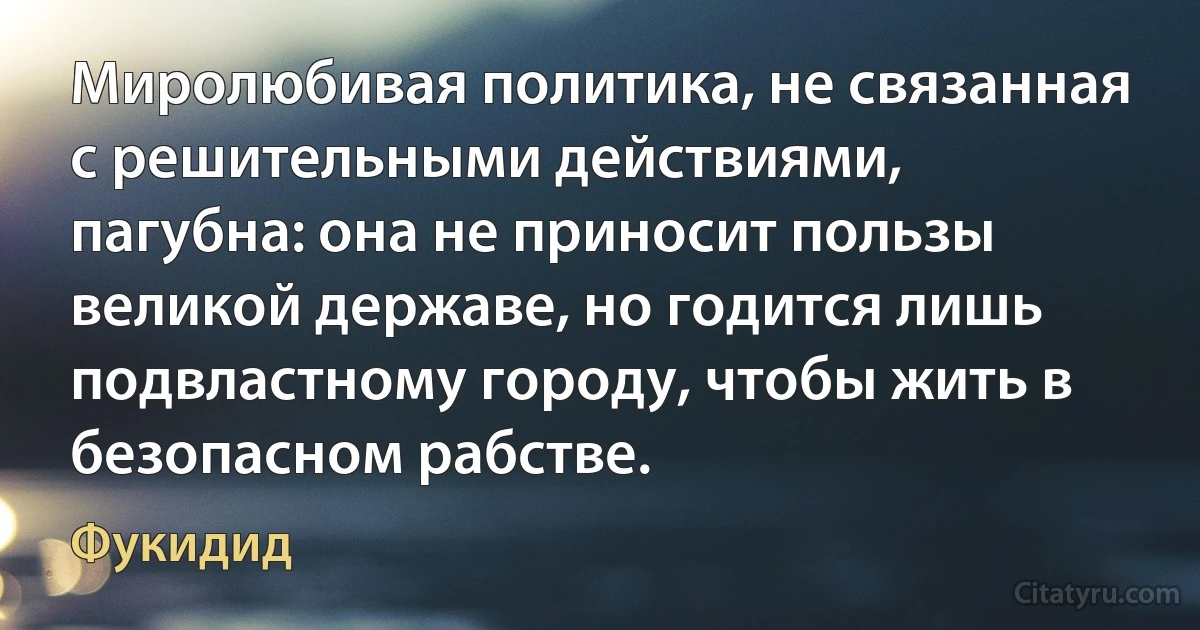 Миролюбивая политика, не связанная с решительными действиями, пагубна: она не приносит пользы великой державе, но годится лишь подвластному городу, чтобы жить в безопасном рабстве. (Фукидид)