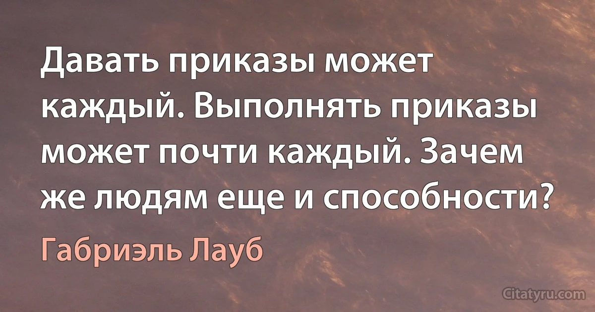 Давать приказы может каждый. Выполнять приказы может почти каждый. Зачем же людям еще и способности? (Габриэль Лауб)