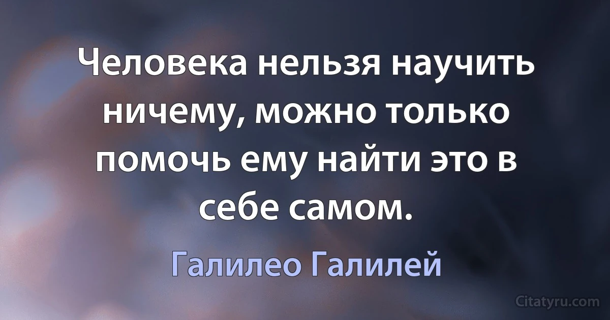 Человека нельзя научить ничему, можно только помочь ему найти это в себе самом. (Галилео Галилей)