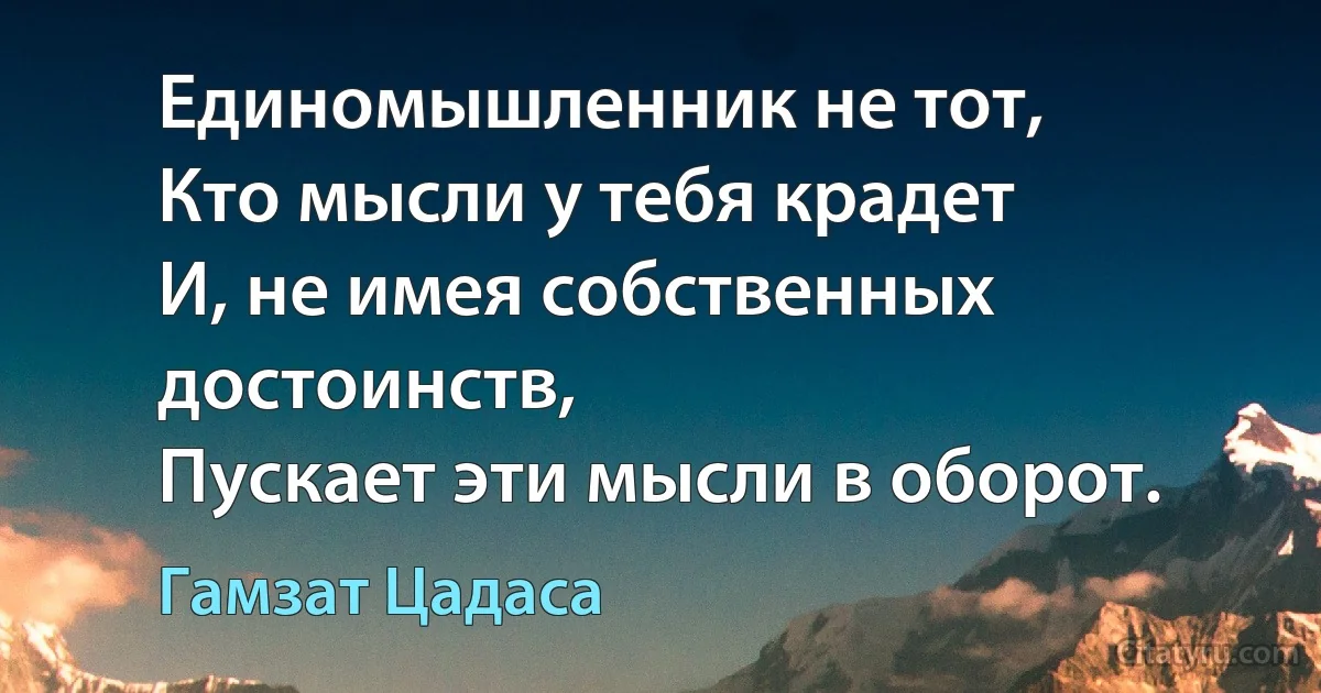 Единомышленник не тот,
Кто мысли у тебя крадет
И, не имея собственных достоинств,
Пускает эти мысли в оборот. (Гамзат Цадаса)