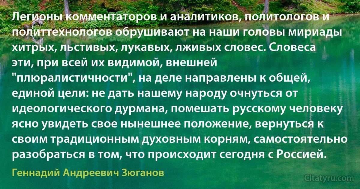 Легионы комментаторов и аналитиков, политологов и политтехнологов обрушивают на наши головы мириады хитрых, льстивых, лукавых, лживых словес. Словеса эти, при всей их видимой, внешней "плюралистичности", на деле направлены к общей, единой цели: не дать нашему народу очнуться от идеологического дурмана, помешать русскому человеку ясно увидеть свое нынешнее положение, вернуться к своим традиционным духовным корням, самостоятельно разобраться в том, что происходит сегодня с Россией. (Геннадий Андреевич Зюганов)