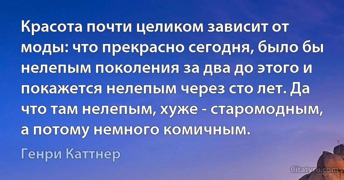 Красота почти целиком зависит от моды: что прекрасно сегодня, было бы нелепым поколения за два до этого и покажется нелепым через сто лет. Да что там нелепым, хуже - старомодным, а потому немного комичным. (Генри Каттнер)