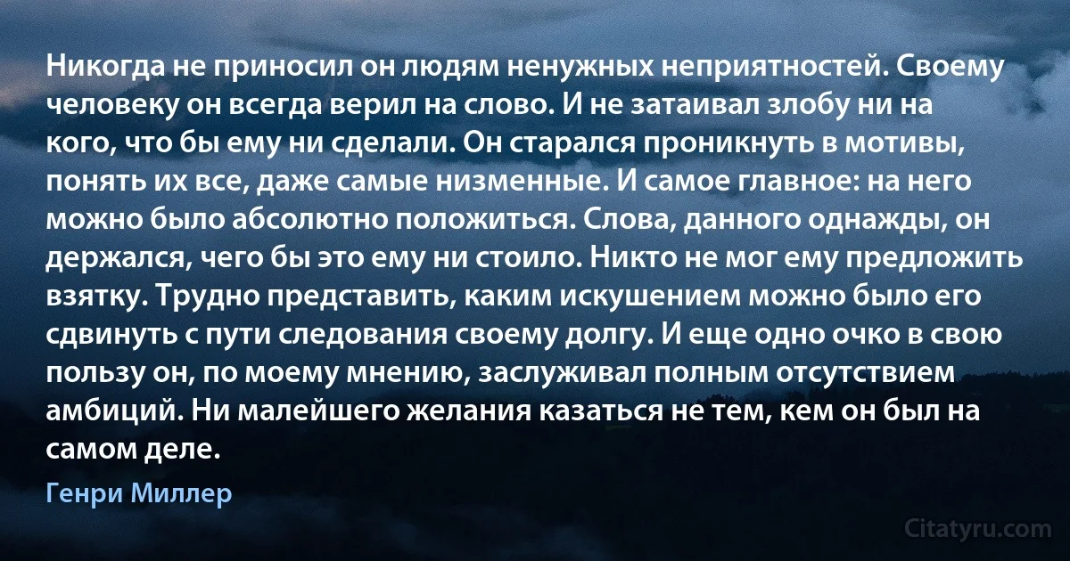 Никогда не приносил он людям ненужных неприятностей. Своему человеку он всегда верил на слово. И не затаивал злобу ни на кого, что бы ему ни сделали. Он старался проникнуть в мотивы, понять их все, даже самые низменные. И самое главное: на него можно было абсолютно положиться. Слова, данного однажды, он держался, чего бы это ему ни стоило. Никто не мог ему предложить взятку. Трудно представить, каким искушением можно было его сдвинуть с пути следования своему долгу. И еще одно очко в свою пользу он, по моему мнению, заслуживал полным отсутствием амбиций. Ни малейшего желания казаться не тем, кем он был на самом деле. (Генри Миллер)