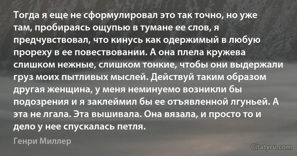 Тогда я еще не сформулировал это так точно, но уже там, пробираясь ощупью в тумане ее слов, я предчувствовал, что кинусь как одержимый в любую прореху в ее повествовании. А она плела кружева слишком нежные, слишком тонкие, чтобы они выдержали груз моих пытливых мыслей. Действуй таким образом другая женщина, у меня неминуемо возникли бы подозрения и я заклеймил бы ее отъявленной лгуньей. А эта не лгала. Эта вышивала. Она вязала, и просто то и дело у нее спускалась петля. (Генри Миллер)