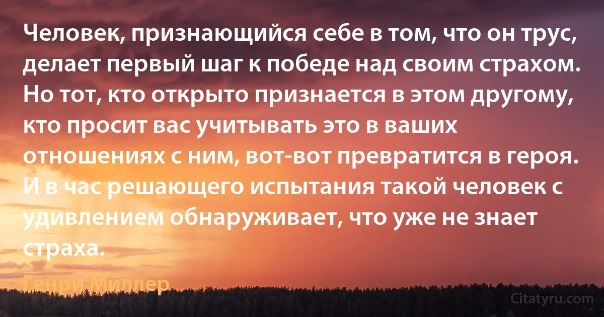 Человек, признающийся себе в том, что он трус, делает первый шаг к победе над своим страхом. Но тот, кто открыто признается в этом другому, кто просит вас учитывать это в ваших отношениях с ним, вот-вот превратится в героя. И в час решающего испытания такой человек с удивлением обнаруживает, что уже не знает страха. (Генри Миллер)