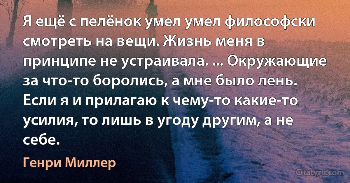 Я ещё с пелёнок умел умел философски смотреть на вещи. Жизнь меня в принципе не устраивала. ... Окружающие за что-то боролись, а мне было лень. Если я и прилагаю к чему-то какие-то усилия, то лишь в угоду другим, а не себе. (Генри Миллер)