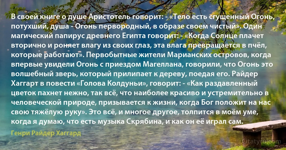 В своей книге о душе Аристотель говорит: - «Тело есть сгущенный Огонь, потухший, душа - Огонь первородный, в образе своем чистый». Один магический папирус древнего Египта говорит: - «Когда Солнце плачет вторично и роняет влагу из своих глаз, эта влага превращается в пчёл, которые работают». Первобытные жители Марианских островов, когда впервые увидели Огонь с приездом Магеллана, говорили, что Огонь это волшебный зверь, который прилипает к дереву, поедая его. Райдер Хаггарт в повести «Голова Колдуньи», говорит: - «Как раздавленный цветок пахнет нежно, так всё, что наиболее красиво и устремительно в человеческой природе, призывается к жизни, когда Бог положит на нас свою тяжёлую руку». Это всё, и многое другое, толпится в моём уме, когда я думаю, что есть музыка Скрябина, и как он её играл сам. (Генри Райдер Хаггард)