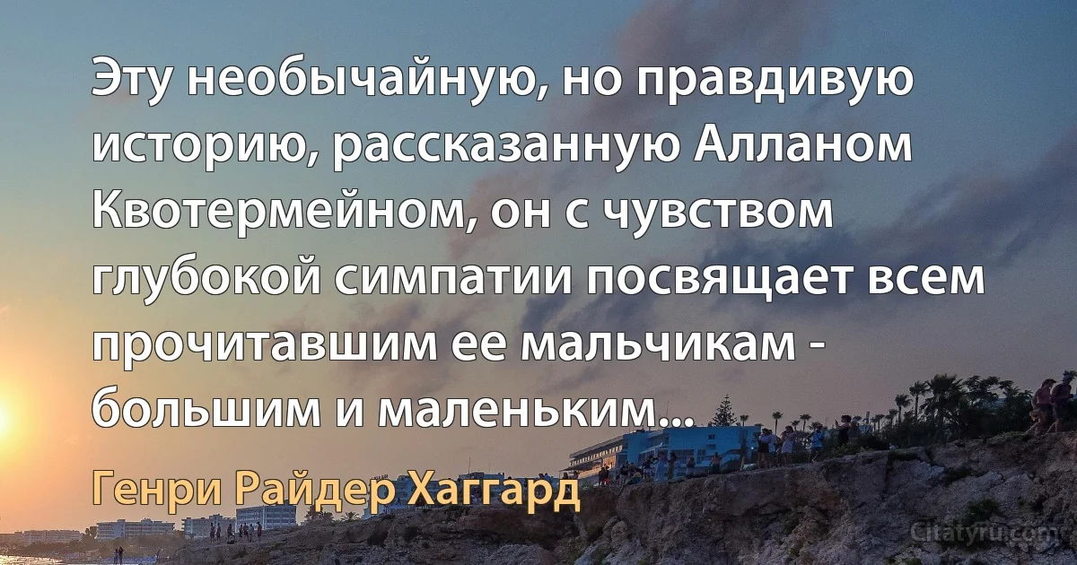 Эту необычайную, но правдивую историю, рассказанную Алланом Квотермейном, он с чувством глубокой симпатии посвящает всем прочитавшим ее мальчикам - большим и маленьким... (Генри Райдер Хаггард)