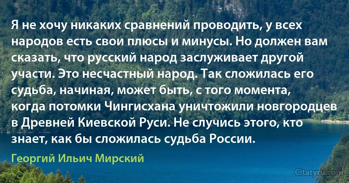 Я не хочу никаких сравнений проводить, у всех народов есть свои плюсы и минусы. Но должен вам сказать, что русский народ заслуживает другой участи. Это несчастный народ. Так сложилась его судьба, начиная, может быть, с того момента, когда потомки Чингисхана уничтожили новгородцев в Древней Киевской Руси. Не случись этого, кто знает, как бы сложилась судьба России. (Георгий Ильич Мирский)