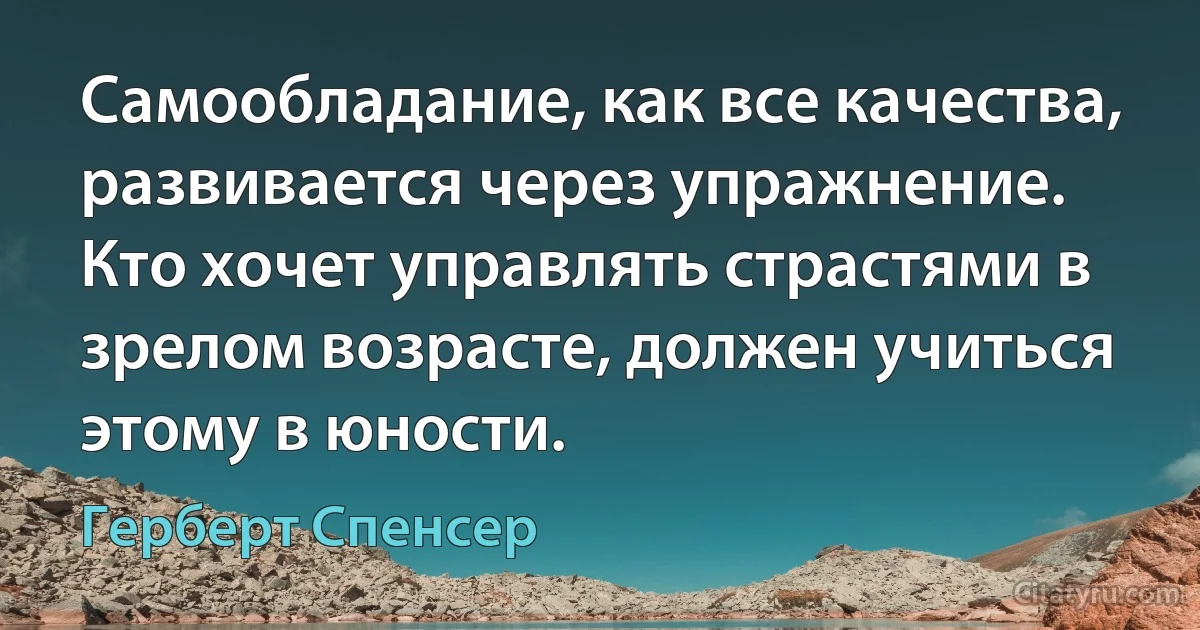 Самообладание, как все качества, развивается через упражнение. Кто хочет управлять страстями в зрелом возрасте, должен учиться этому в юности. (Герберт Спенсер)