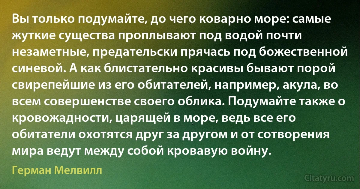 Вы только подумайте, до чего коварно море: самые жуткие существа проплывают под водой почти незаметные, предательски прячась под божественной синевой. А как блистательно красивы бывают порой свирепейшие из его обитателей, например, акула, во всем совершенстве своего облика. Подумайте также о кровожадности, царящей в море, ведь все его обитатели охотятся друг за другом и от сотворения мира ведут между собой кровавую войну. (Герман Мелвилл)