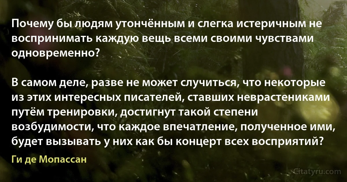 Почему бы людям утончённым и слегка истеричным не воспринимать каждую вещь всеми своими чувствами одновременно?

В самом деле, разве не может случиться, что некоторые из этих интересных писателей, ставших неврастениками путём тренировки, достигнут такой степени возбудимости, что каждое впечатление, полученное ими, будет вызывать у них как бы концерт всех восприятий? (Ги де Мопассан)