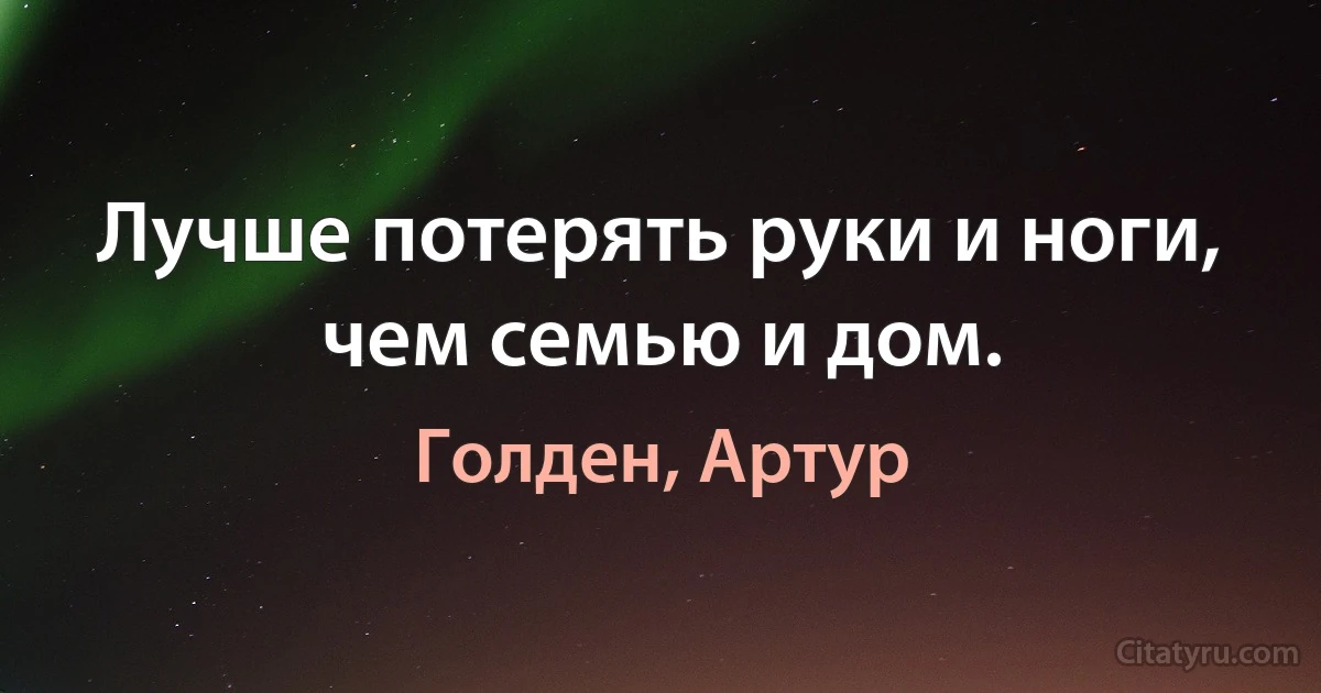 Лучше потерять руки и ноги, чем семью и дом. (Голден, Артур)