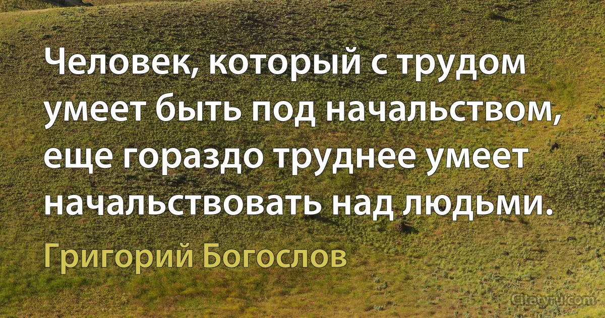 Человек, который с трудом умеет быть под начальством, еще гораздо труднее умеет начальствовать над людьми. (Григорий Богослов)