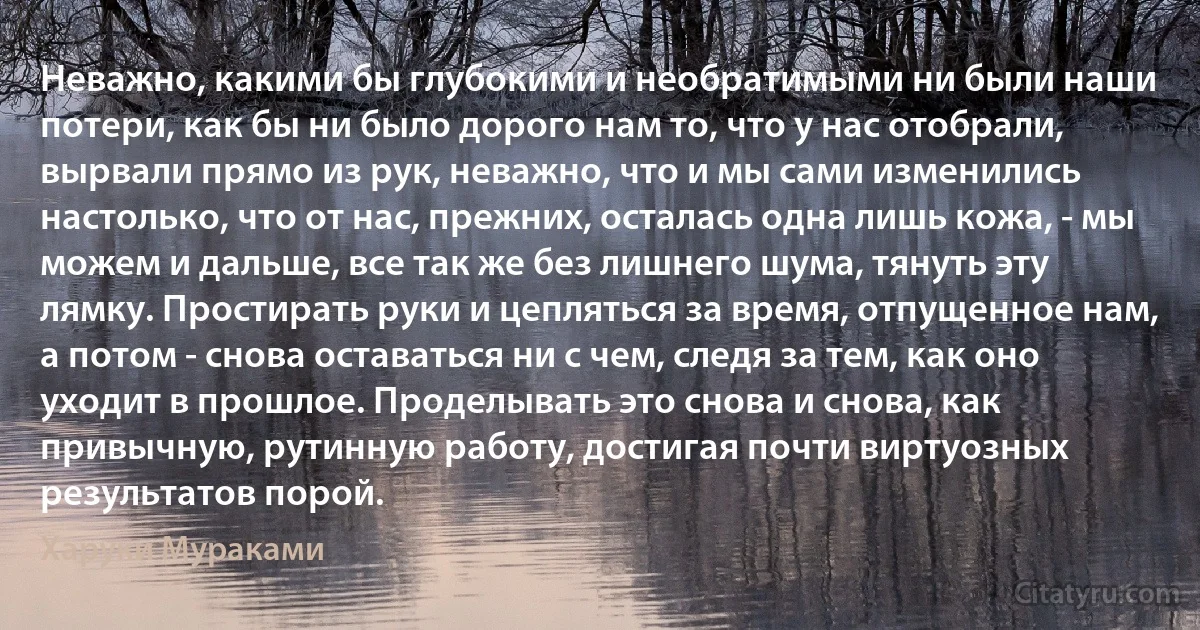 Неважно, какими бы глубокими и необратимыми ни были наши потери, как бы ни было дорого нам то, что у нас отобрали, вырвали прямо из рук, неважно, что и мы сами изменились настолько, что от нас, прежних, осталась одна лишь кожа, - мы можем и дальше, все так же без лишнего шума, тянуть эту лямку. Простирать руки и цепляться за время, отпущенное нам, а потом - снова оставаться ни с чем, следя за тем, как оно уходит в прошлое. Проделывать это снова и снова, как привычную, рутинную работу, достигая почти виртуозных результатов порой. (Харуки Мураками)