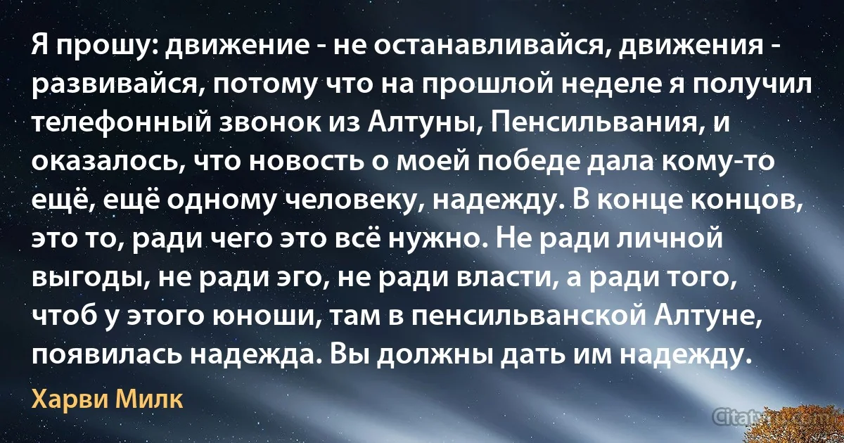 Я прошу: движение - не останавливайся, движения - развивайся, потому что на прошлой неделе я получил телефонный звонок из Алтуны, Пенсильвания, и оказалось, что новость о моей победе дала кому-то ещё, ещё одному человеку, надежду. В конце концов, это то, ради чего это всё нужно. Не ради личной выгоды, не ради эго, не ради власти, а ради того, чтоб у этого юноши, там в пенсильванской Алтуне, появилась надежда. Вы должны дать им надежду. (Харви Милк)