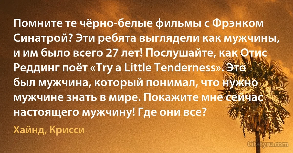 Помните те чёрно-белые фильмы с Фрэнком Синатрой? Эти ребята выглядели как мужчины, и им было всего 27 лет! Послушайте, как Отис Реддинг поёт «Try a Little Tenderness». Это был мужчина, который понимал, что нужно мужчине знать в мире. Покажите мне сейчас настоящего мужчину! Где они все? (Хайнд, Крисси)