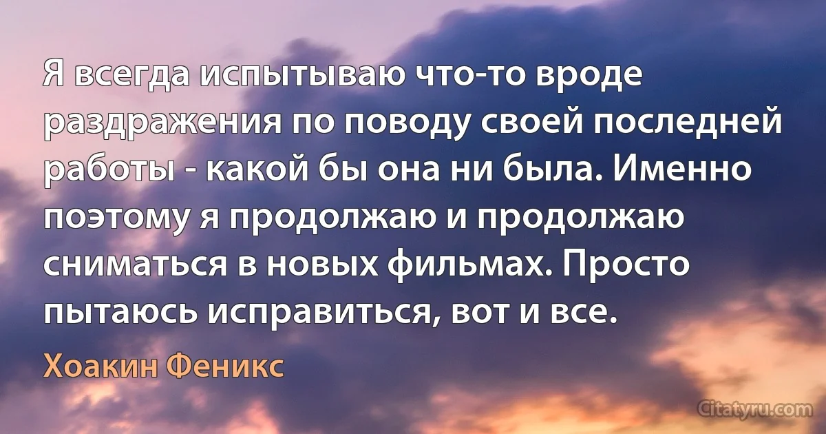 Я всегда испытываю что-то вроде раздражения по поводу своей последней работы - какой бы она ни была. Именно поэтому я продолжаю и продолжаю сниматься в новых фильмах. Просто пытаюсь исправиться, вот и все. (Хоакин Феникс)