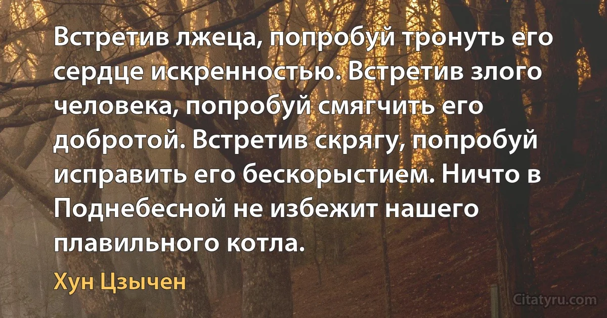 Встретив лжеца, попробуй тронуть его сердце искренностью. Встретив злого человека, попробуй смягчить его добротой. Встретив скрягу, попробуй исправить его бескорыстием. Ничто в Поднебесной не избежит нашего плавильного котла. (Хун Цзычен)