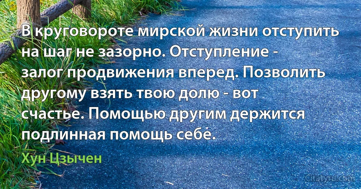 В круговороте мирской жизни отступить на шаг не зазорно. Отступление - залог продвижения вперед. Позволить другому взять твою долю - вот счастье. Помощью другим держится подлинная помощь себе. (Хун Цзычен)