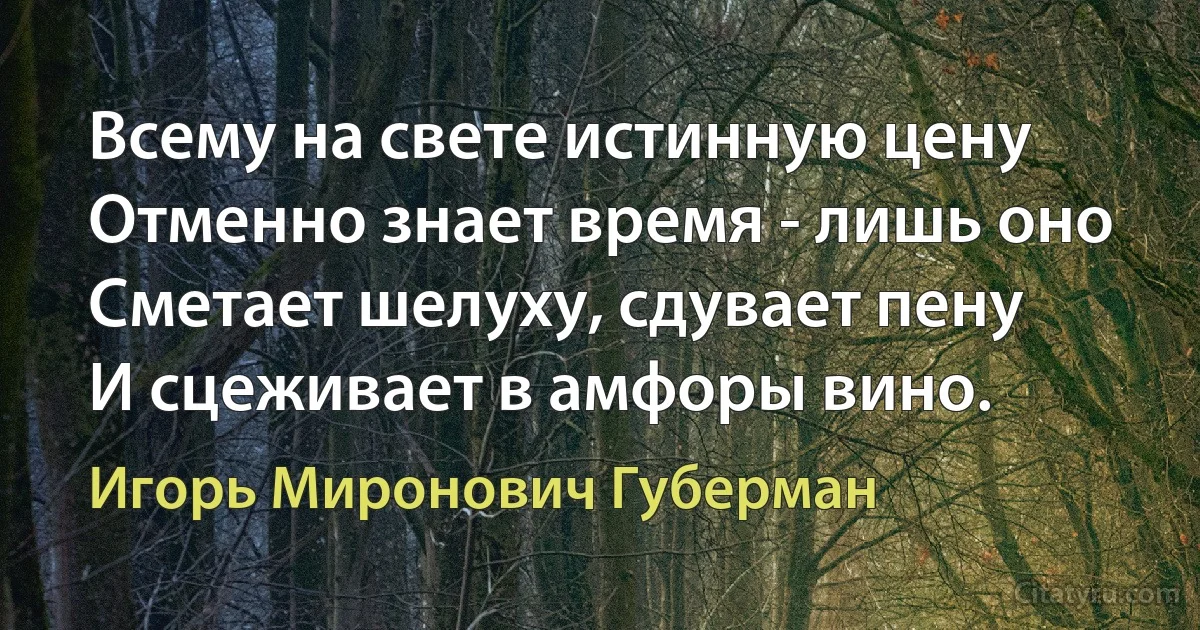 Всему на свете истинную цену
Отменно знает время - лишь оно
Сметает шелуху, сдувает пену
И сцеживает в амфоры вино. (Игорь Миронович Губерман)