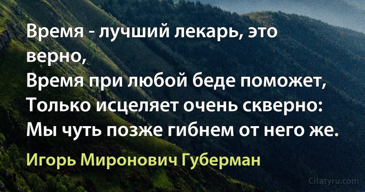 Время - лучший лекарь, это верно, 
Время при любой беде поможет, 
Только исцеляет очень скверно: 
Мы чуть позже гибнем от него же. (Игорь Миронович Губерман)