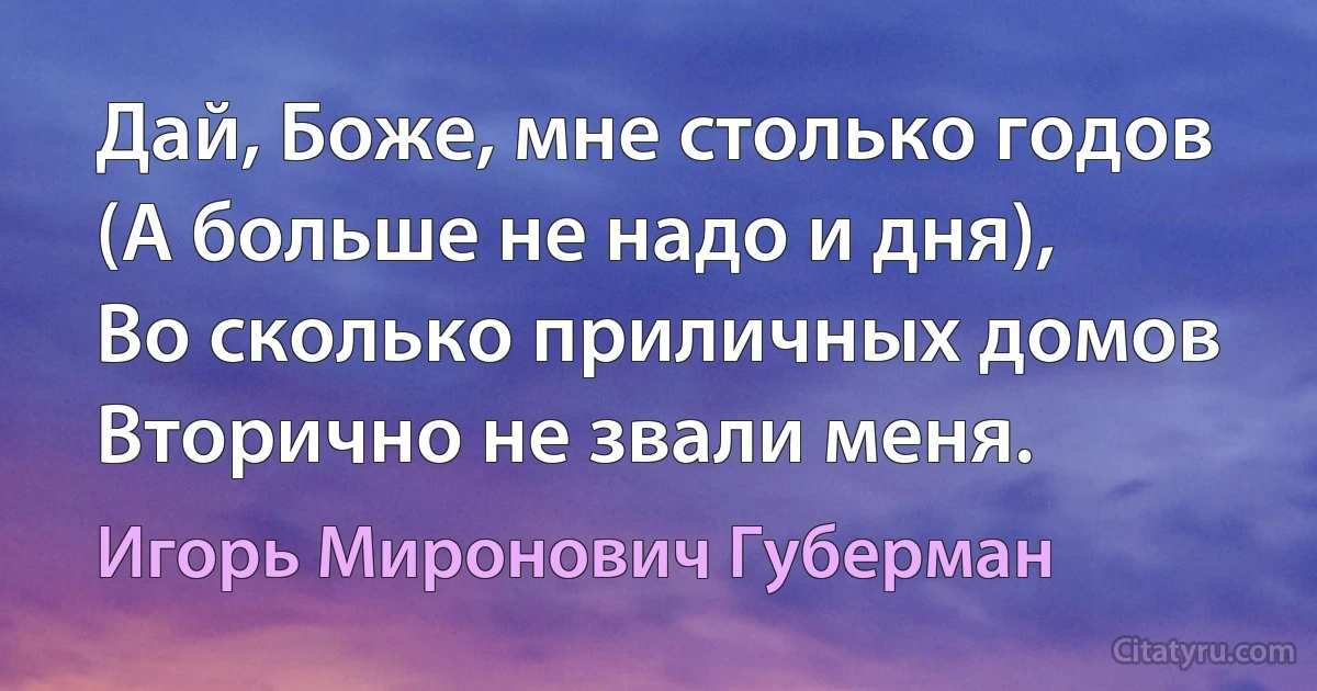 Дай, Боже, мне столько годов
(А больше не надо и дня),
Во сколько приличных домов
Вторично не звали меня. (Игорь Миронович Губерман)