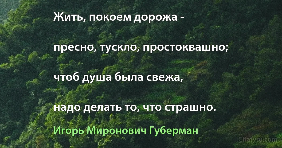 Жить, покоем дорожа -

пресно, тускло, простоквашно;

чтоб душа была свежа,

надо делать то, что страшно. (Игорь Миронович Губерман)