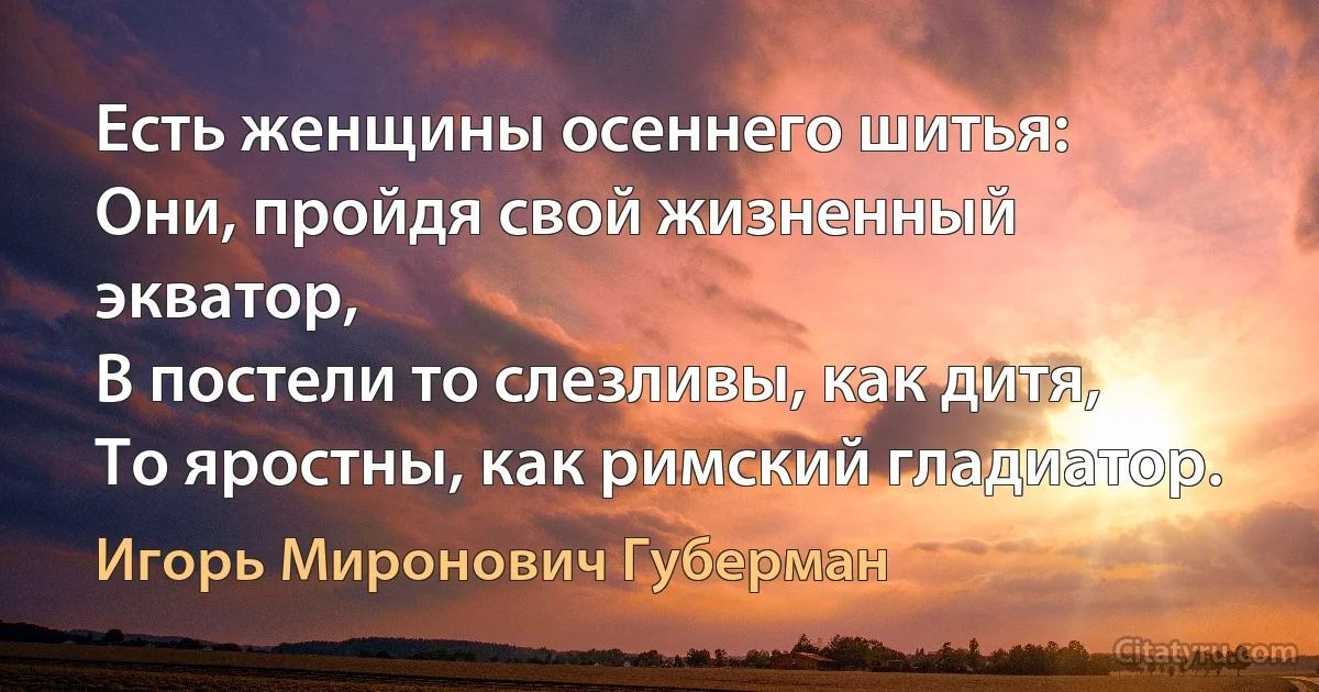 Eсть женщины осеннего шитья:
Они, пройдя свой жизненный экватор, 
В постели то слезливы, как дитя, 
То яростны, как римский гладиатор. (Игорь Миронович Губерман)