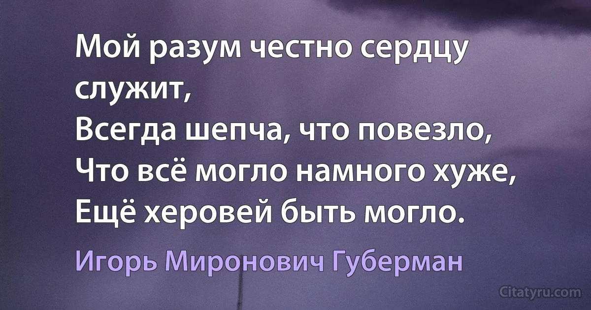 Мой разум честно сердцу служит,
Всегда шепча, что повезло,
Что всё могло намного хуже,
Ещё херовей быть могло. (Игорь Миронович Губерман)