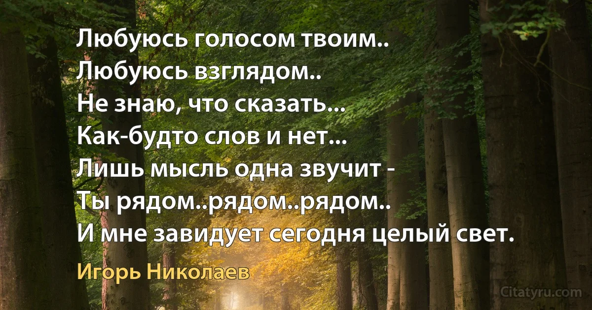 Любуюсь голосом твоим..
Любуюсь взглядом.. 
Не знаю, что сказать...
Как-будто слов и нет...
Лишь мысль одна звучит - 
Ты рядом..рядом..рядом..
И мне завидует сегодня целый свет. (Игорь Николаев)