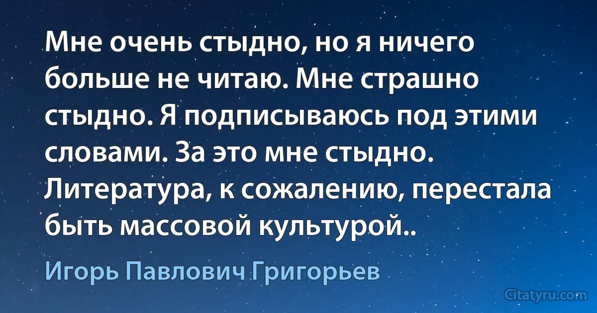 Мне очень стыдно, но я ничего больше не читаю. Мне страшно стыдно. Я подписываюсь под этими словами. За это мне стыдно. Литература, к сожалению, перестала быть массовой культурой.. (Игорь Павлович Григорьев)