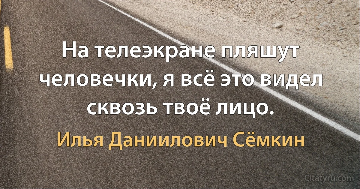 На телеэкране пляшут человечки, я всё это видел сквозь твоё лицо. (Илья Даниилович Сёмкин)