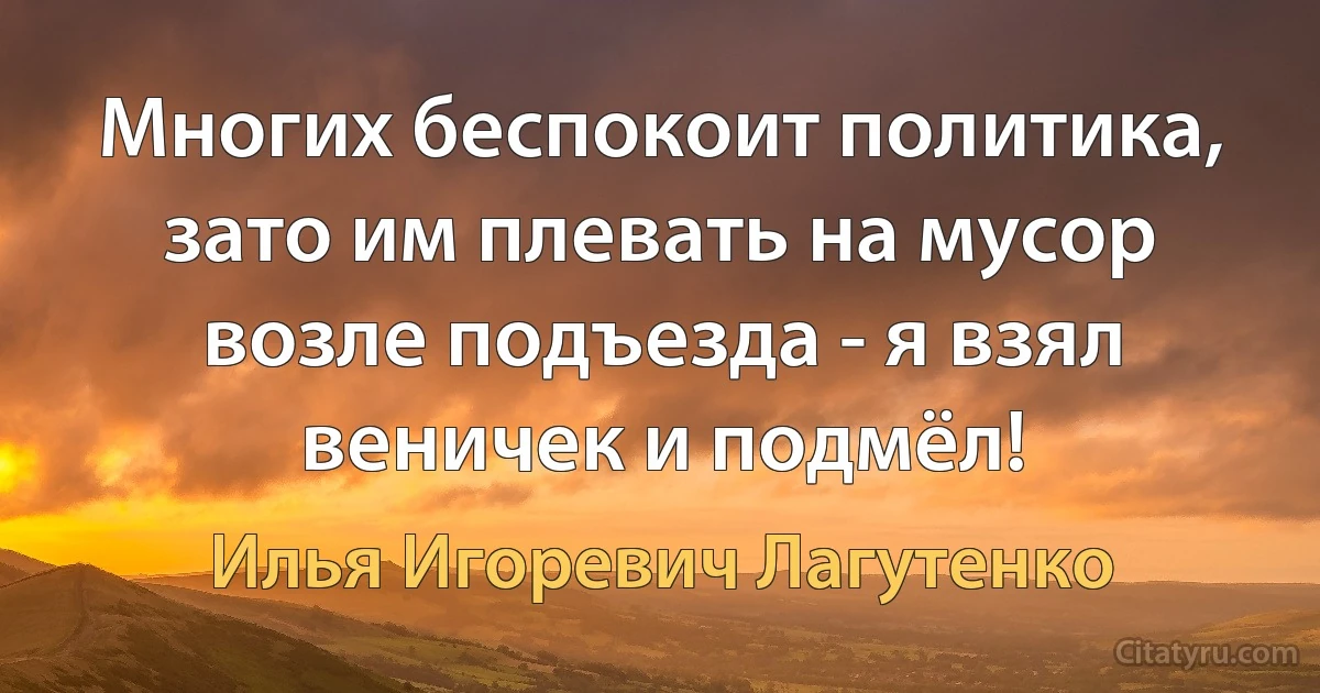 Многих беспокоит политика, зато им плевать на мусор возле подъезда - я взял веничек и подмёл! (Илья Игоревич Лагутенко)