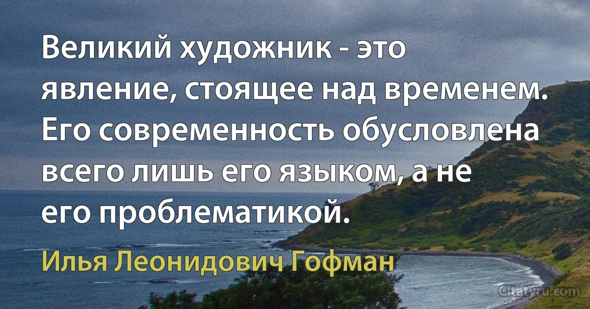 Великий художник - это явление, стоящее над временем. Его современность обусловлена всего лишь его языком, а не его проблематикой. (Илья Леонидович Гофман)