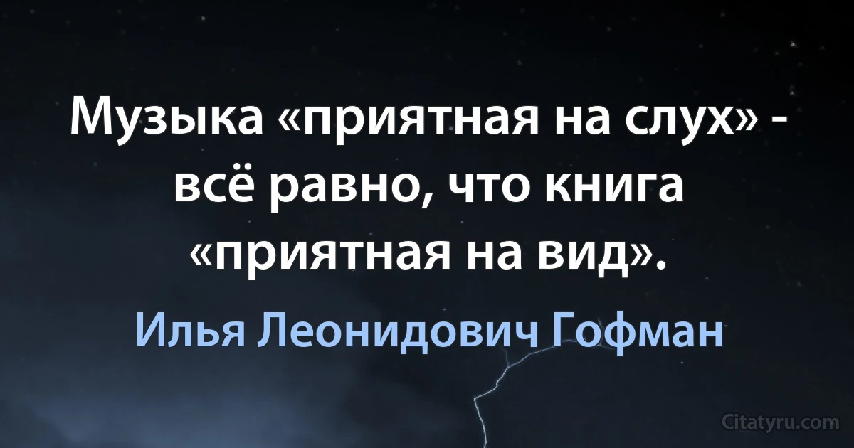 Музыка «приятная на слух» - всё равно, что книга «приятная на вид». (Илья Леонидович Гофман)