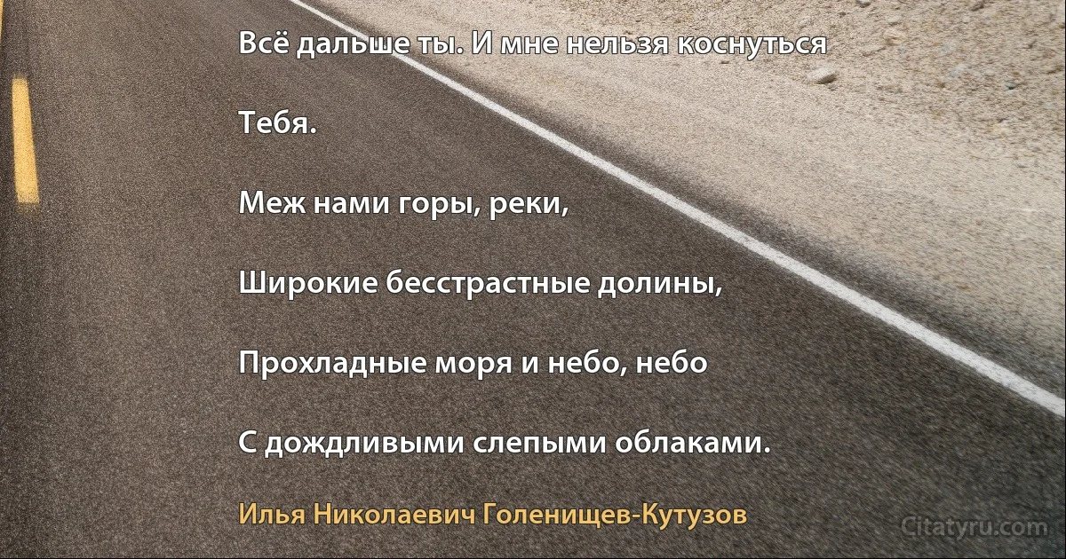 Всё дальше ты. И мне нельзя коснуться

Тебя.

Меж нами горы, реки,

Широкие бесстрастные долины,

Прохладные моря и небо, небо

С дождливыми слепыми облаками. (Илья Николаевич Голенищев-Кутузов)