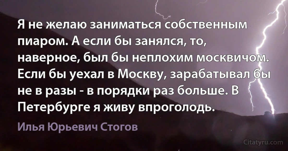 Я не желаю заниматься собственным пиаром. А если бы занялся, то, наверное, был бы неплохим москвичом. Если бы уехал в Москву, зарабатывал бы не в разы - в порядки раз больше. В Петербурге я живу впроголодь. (Илья Юрьевич Стогов)