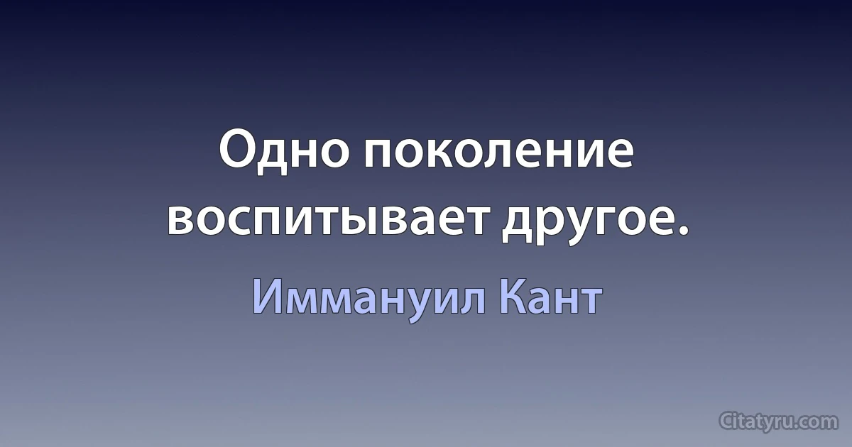 Одно поколение воспитывает другое. (Иммануил Кант)