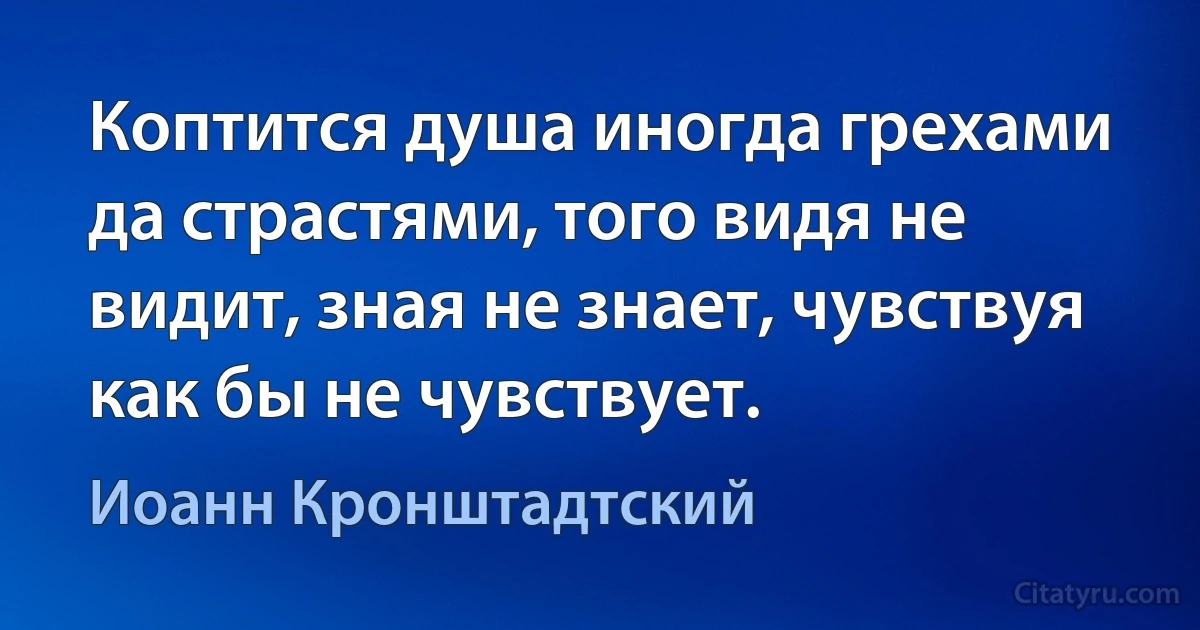 Коптится душа иногда грехами да страстями, того видя не видит, зная не знает, чувствуя как бы не чувствует. (Иоанн Кронштадтский)